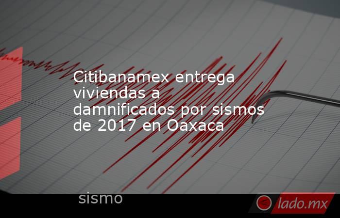 Citibanamex entrega viviendas a damnificados por sismos de 2017 en Oaxaca. Noticias en tiempo real