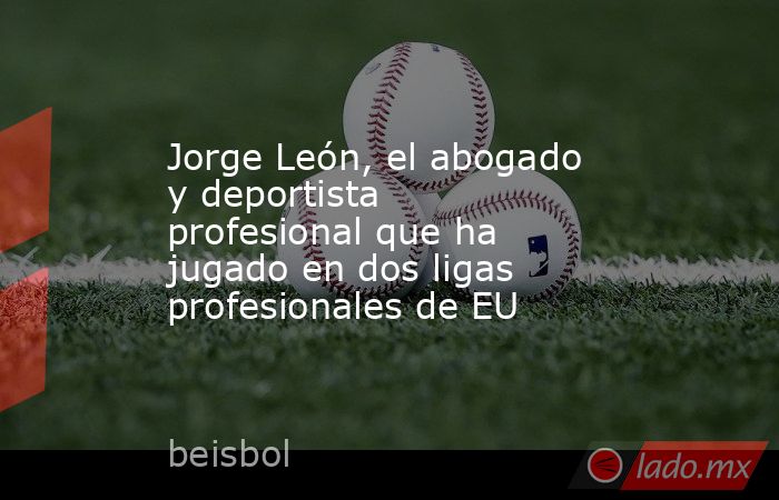 Jorge León, el abogado y deportista profesional que ha jugado en dos ligas profesionales de EU. Noticias en tiempo real