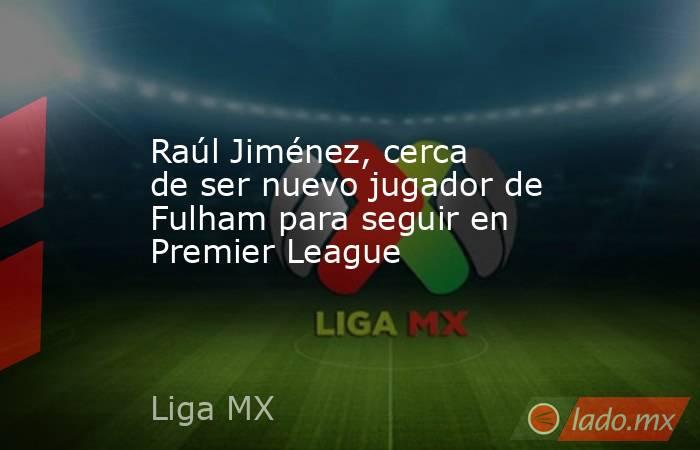 Raúl Jiménez, cerca de ser nuevo jugador de Fulham para seguir en Premier League. Noticias en tiempo real