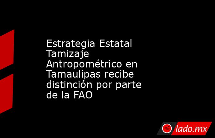Estrategia Estatal Tamizaje Antropométrico en Tamaulipas recibe distinción por parte de la FAO. Noticias en tiempo real