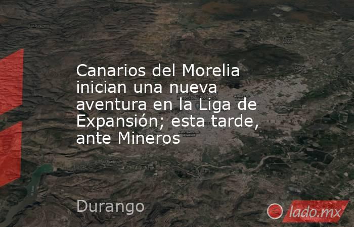 Canarios del Morelia inician una nueva aventura en la Liga de Expansión; esta tarde, ante Mineros. Noticias en tiempo real