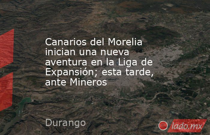 Canarios del Morelia inician una nueva aventura en la Liga de Expansión; esta tarde, ante Mineros. Noticias en tiempo real