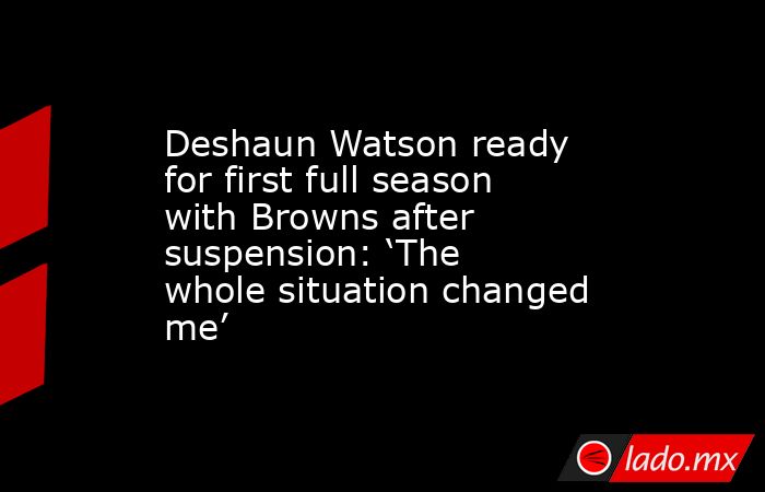 Deshaun Watson ready for first full season with Browns after suspension: ‘The whole situation changed me’. Noticias en tiempo real