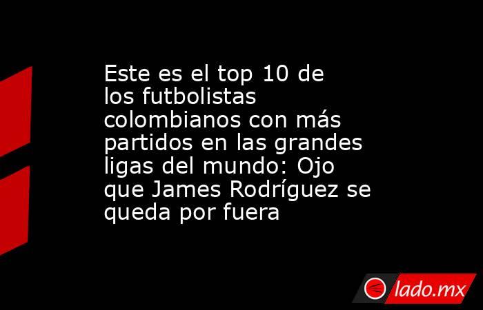 Este es el top 10 de los futbolistas colombianos con más partidos en las grandes ligas del mundo: Ojo que James Rodríguez se queda por fuera. Noticias en tiempo real