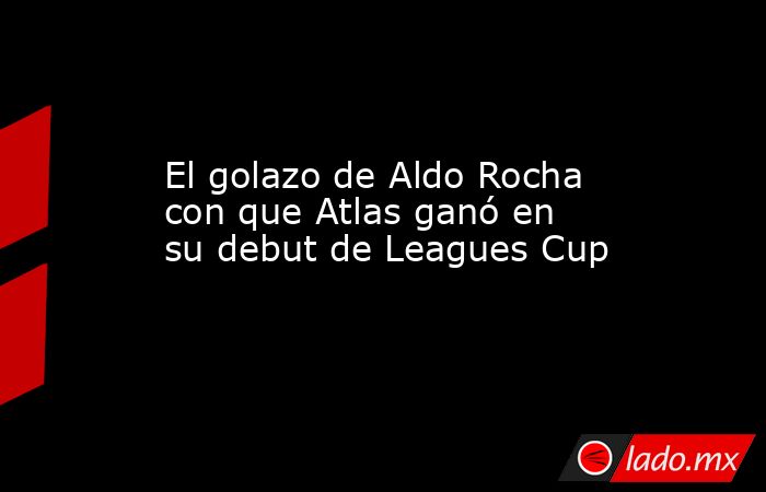 El golazo de Aldo Rocha con que Atlas ganó en su debut de Leagues Cup. Noticias en tiempo real