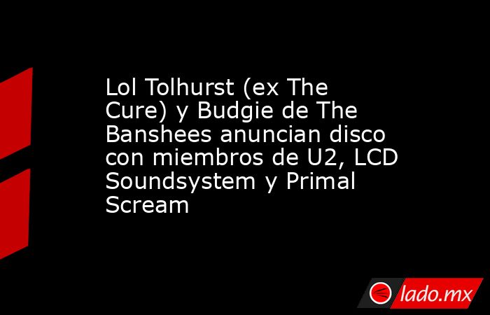 Lol Tolhurst (ex The Cure) y Budgie de The Banshees anuncian disco con miembros de U2, LCD Soundsystem y Primal Scream. Noticias en tiempo real