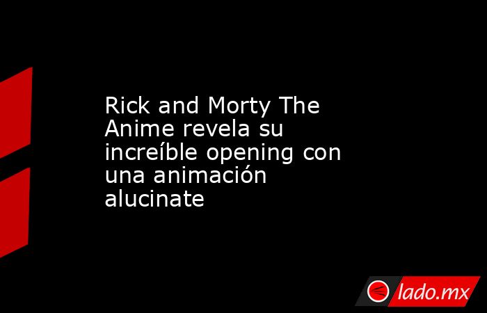 Rick and Morty The Anime revela su increíble opening con una animación alucinate. Noticias en tiempo real