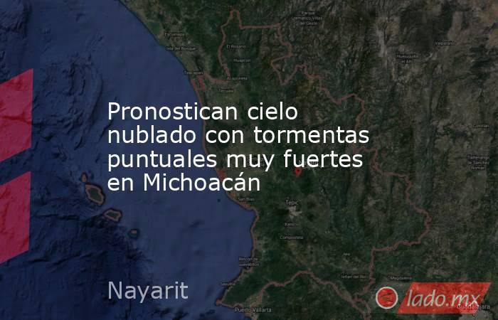 Pronostican cielo nublado con tormentas puntuales muy fuertes en Michoacán. Noticias en tiempo real
