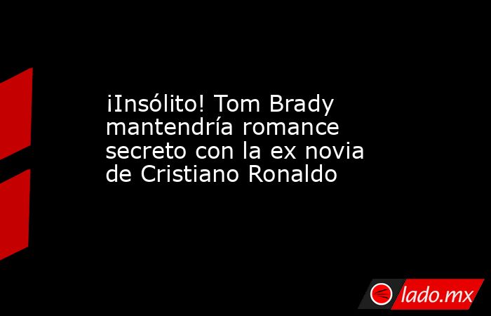 ¡Insólito! Tom Brady mantendría romance secreto con la ex novia de Cristiano Ronaldo. Noticias en tiempo real