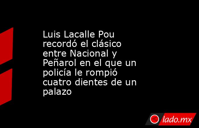Luis Lacalle Pou recordó el clásico entre Nacional y Peñarol en el que un policía le rompió cuatro dientes de un palazo. Noticias en tiempo real