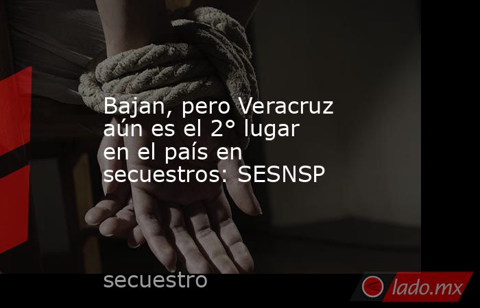 Bajan, pero Veracruz aún es el 2° lugar en el país en secuestros: SESNSP. Noticias en tiempo real