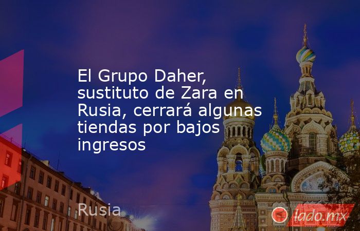 El Grupo Daher, sustituto de Zara en Rusia, cerrará algunas tiendas por bajos ingresos. Noticias en tiempo real