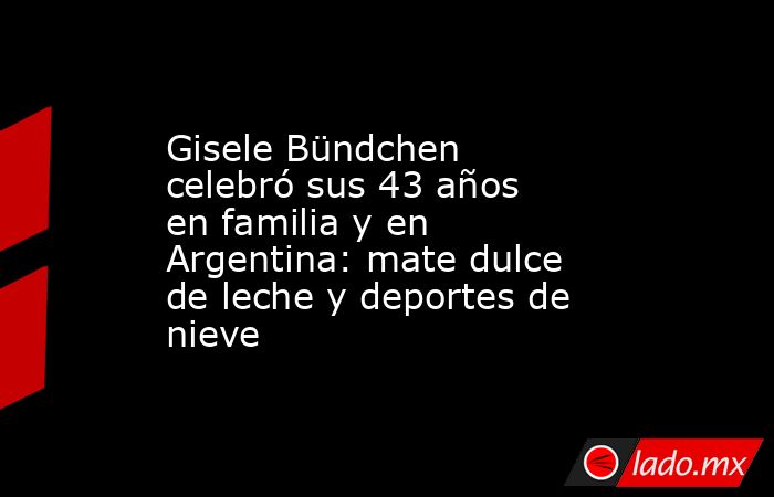 Gisele Bündchen celebró sus 43 años en familia y en Argentina: mate dulce de leche y deportes de nieve. Noticias en tiempo real