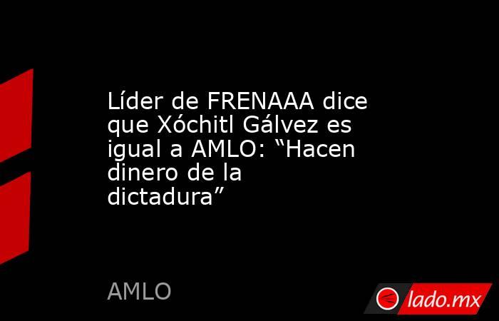 Líder de FRENAAA dice que Xóchitl Gálvez es igual a AMLO: “Hacen dinero de la dictadura”. Noticias en tiempo real