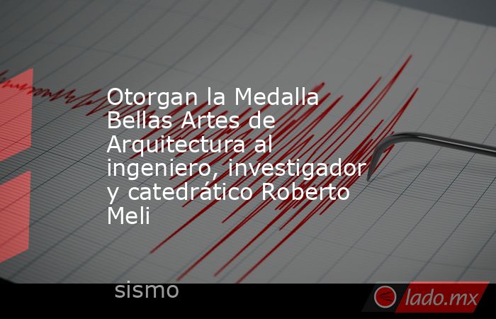 Otorgan la Medalla Bellas Artes de Arquitectura al ingeniero, investigador y catedrático Roberto Meli. Noticias en tiempo real