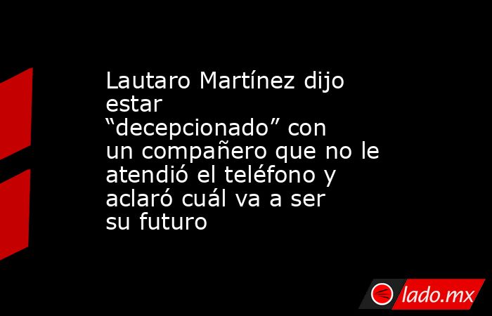 Lautaro Martínez dijo estar “decepcionado” con un compañero que no le atendió el teléfono y aclaró cuál va a ser su futuro. Noticias en tiempo real