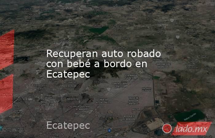 Recuperan auto robado con bebé a bordo en Ecatepec. Noticias en tiempo real