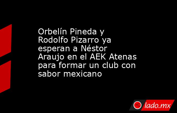 Orbelín Pineda y Rodolfo Pizarro ya esperan a Néstor Araujo en el AEK Atenas para formar un club con sabor mexicano. Noticias en tiempo real