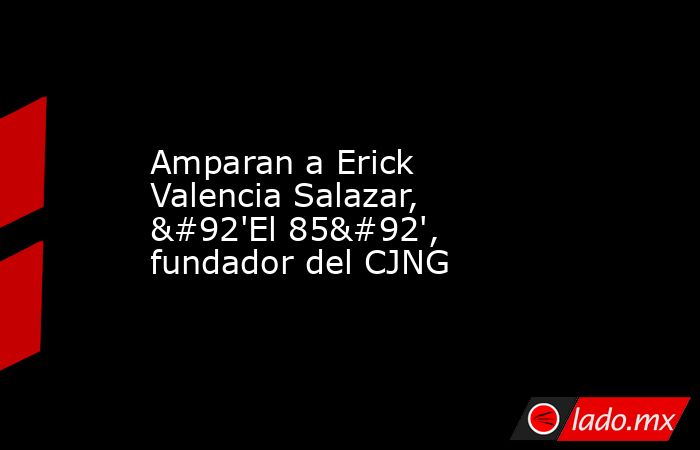 Amparan a Erick Valencia Salazar, \'El 85\', fundador del CJNG. Noticias en tiempo real