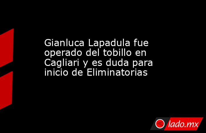 Gianluca Lapadula fue operado del tobillo en Cagliari y es duda para inicio de Eliminatorias. Noticias en tiempo real