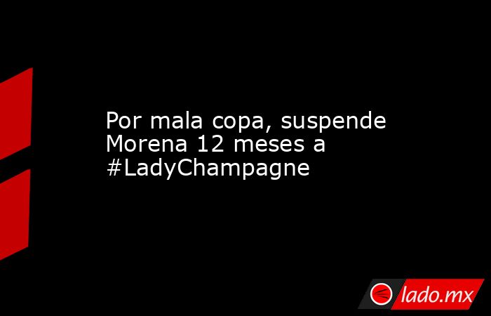 Por mala copa, suspende Morena 12 meses a #LadyChampagne. Noticias en tiempo real