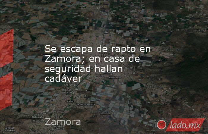 Se escapa de rapto en Zamora; en casa de seguridad hallan cadáver. Noticias en tiempo real
