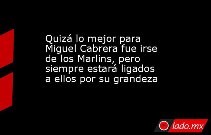 Quizá lo mejor para Miguel Cabrera fue irse de los Marlins, pero siempre estará ligados a ellos por su grandeza. Noticias en tiempo real