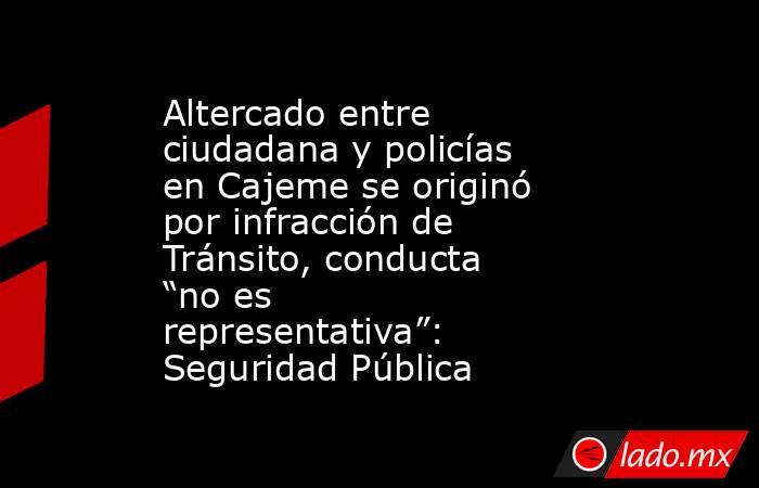 Altercado entre ciudadana y policías en Cajeme se originó por infracción de Tránsito, conducta “no es representativa”: Seguridad Pública. Noticias en tiempo real
