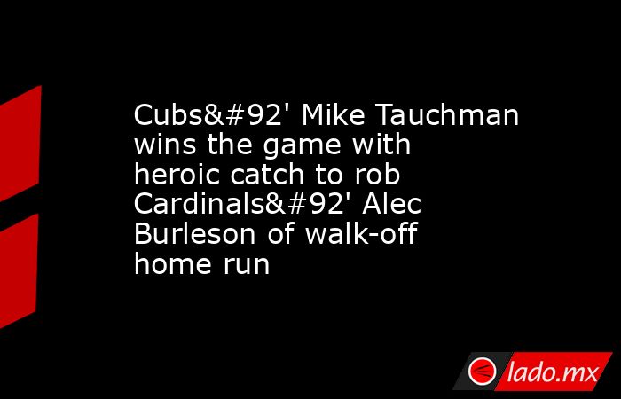 Cubs\' Mike Tauchman wins the game with heroic catch to rob Cardinals\' Alec Burleson of walk-off home run. Noticias en tiempo real