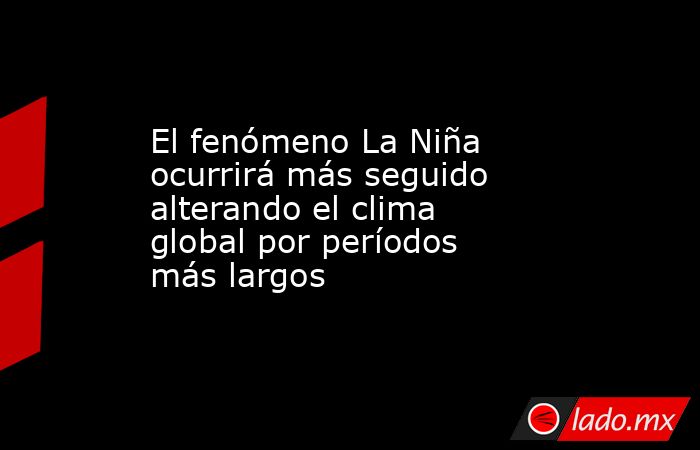 El fenómeno La Niña ocurrirá más seguido alterando el clima global por períodos más largos. Noticias en tiempo real