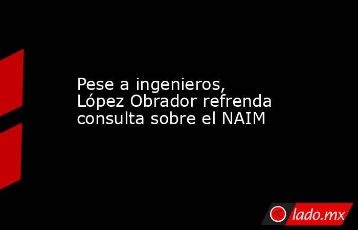 Pese a ingenieros, López Obrador refrenda consulta sobre el NAIM. Noticias en tiempo real