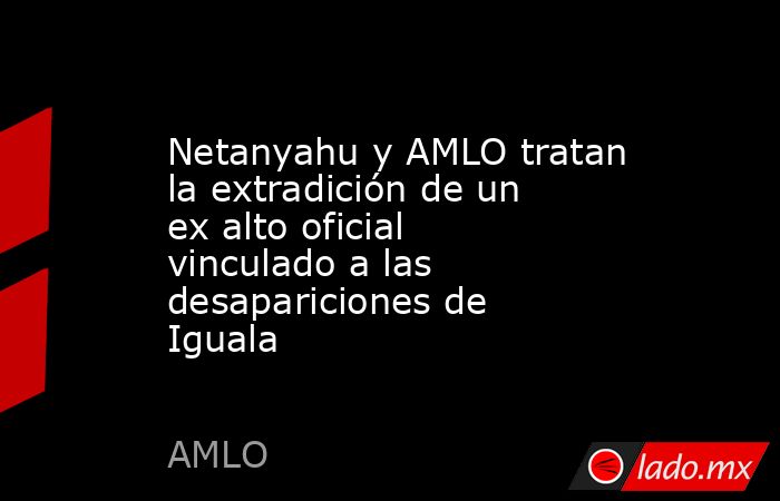 Netanyahu y AMLO tratan la extradición de un ex alto oficial vinculado a las desapariciones de Iguala. Noticias en tiempo real