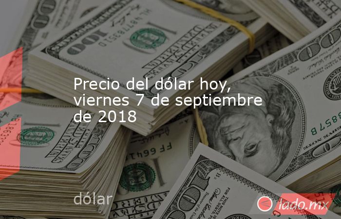 Precio del dólar hoy, viernes 7 de septiembre de 2018. Noticias en tiempo real