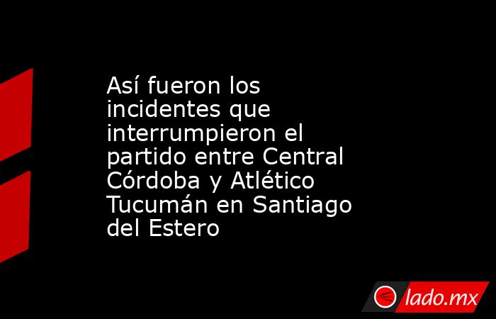 Así fueron los incidentes que interrumpieron el partido entre Central Córdoba y Atlético Tucumán en Santiago del Estero. Noticias en tiempo real