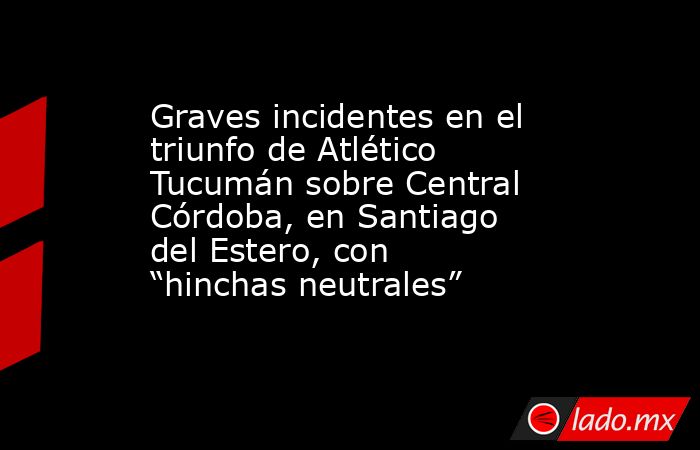 Graves incidentes en el triunfo de Atlético Tucumán sobre Central Córdoba, en Santiago del Estero, con “hinchas neutrales”. Noticias en tiempo real