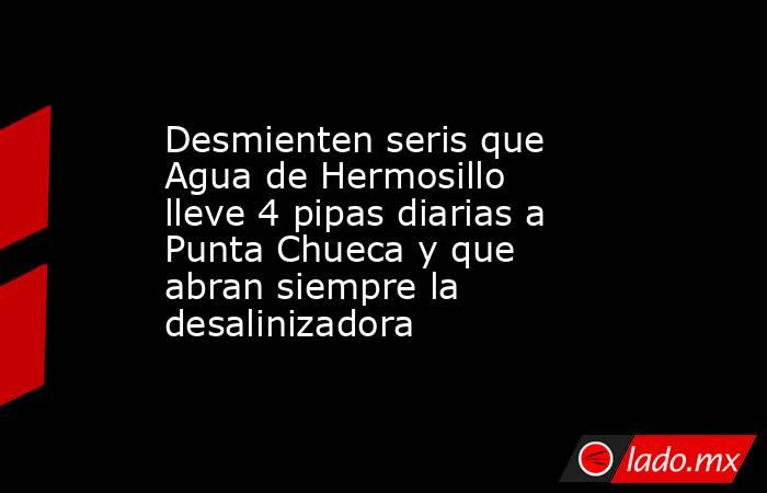 Desmienten seris que Agua de Hermosillo lleve 4 pipas diarias a Punta Chueca y que abran siempre la desalinizadora. Noticias en tiempo real
