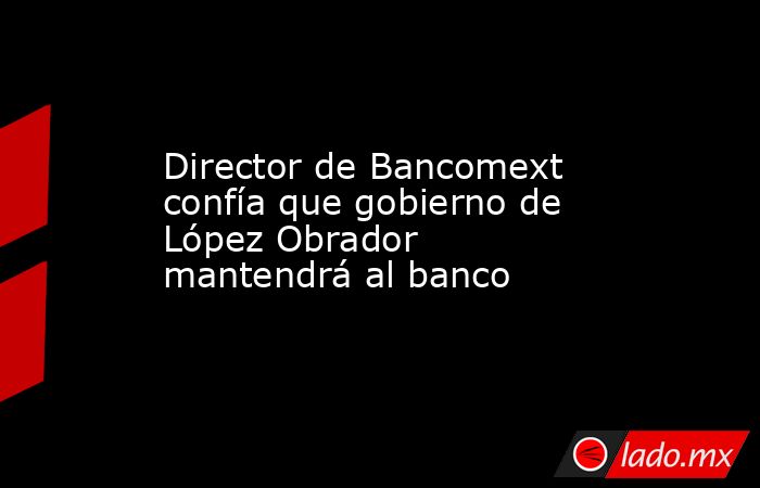 Director de Bancomext confía que gobierno de López Obrador mantendrá al banco. Noticias en tiempo real