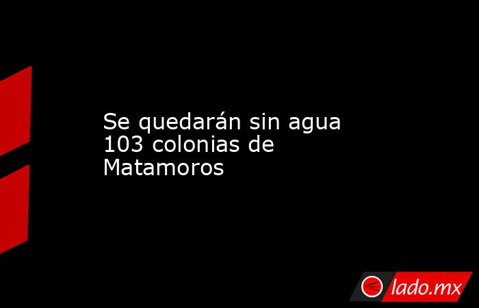 Se quedarán sin agua 103 colonias de Matamoros. Noticias en tiempo real