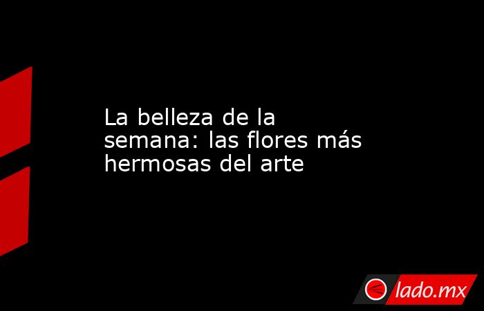 La belleza de la semana: las flores más hermosas del arte. Noticias en tiempo real