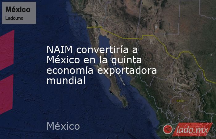 NAIM convertiría a México en la quinta economía exportadora mundial. Noticias en tiempo real