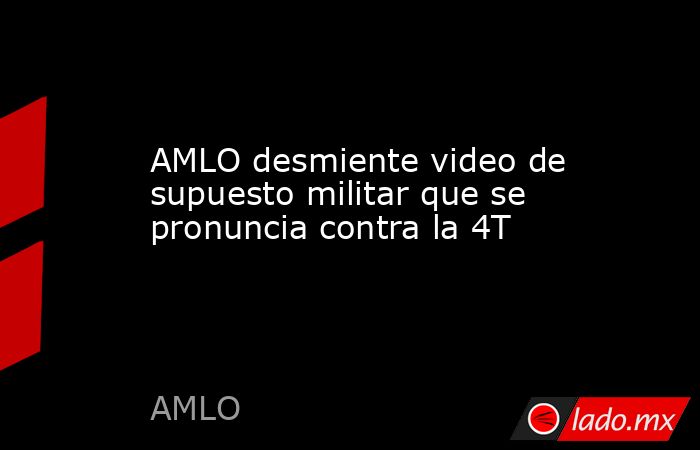 AMLO desmiente video de supuesto militar que se pronuncia contra la 4T. Noticias en tiempo real
