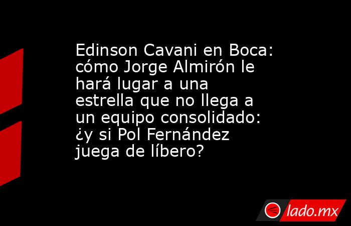 Edinson Cavani en Boca: cómo Jorge Almirón le hará lugar a una estrella que no llega a un equipo consolidado: ¿y si Pol Fernández juega de líbero?. Noticias en tiempo real
