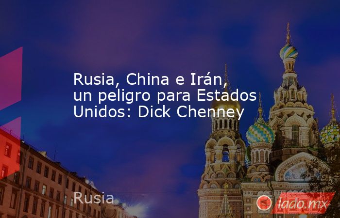 Rusia, China e Irán, un peligro para Estados Unidos: Dick Chenney. Noticias en tiempo real