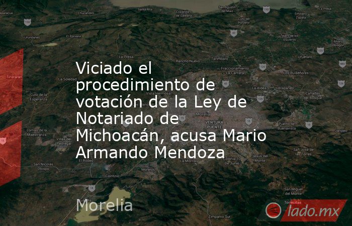 Viciado el procedimiento de votación de la Ley de Notariado de Michoacán, acusa Mario Armando Mendoza. Noticias en tiempo real