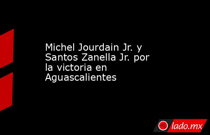 Michel Jourdain Jr. y Santos Zanella Jr. por la victoria en Aguascalientes. Noticias en tiempo real
