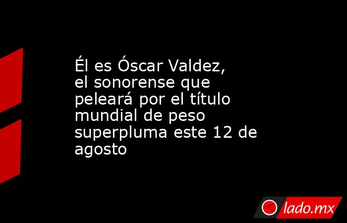 Él es Óscar Valdez, el sonorense que peleará por el título mundial de peso superpluma este 12 de agosto. Noticias en tiempo real