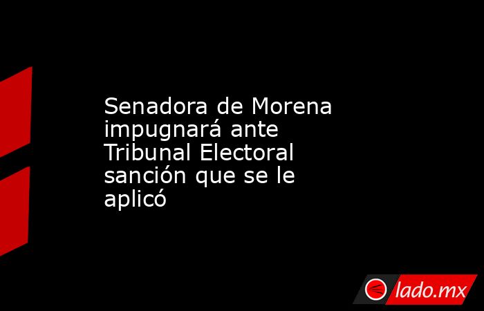Senadora de Morena impugnará ante Tribunal Electoral sanción que se le aplicó. Noticias en tiempo real