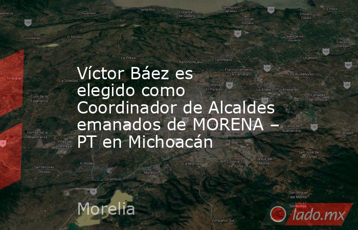 Víctor Báez es elegido como Coordinador de Alcaldes emanados de MORENA – PT en Michoacán. Noticias en tiempo real