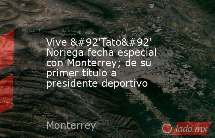Vive \'Tato\' Noriega fecha especial con Monterrey; de su primer título a presidente deportivo. Noticias en tiempo real