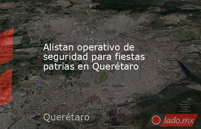 Alistan operativo de seguridad para fiestas patrias en Querétaro. Noticias en tiempo real